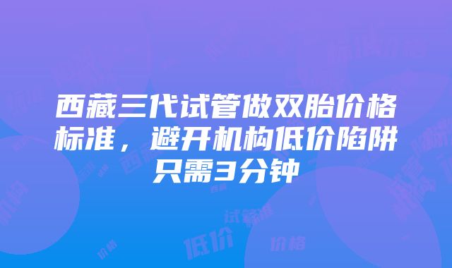 西藏三代试管做双胎价格标准，避开机构低价陷阱只需3分钟