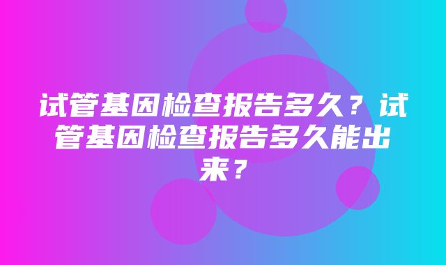 试管基因检查报告多久？试管基因检查报告多久能出来？