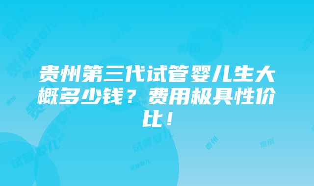 贵州第三代试管婴儿生大概多少钱？费用极具性价比！