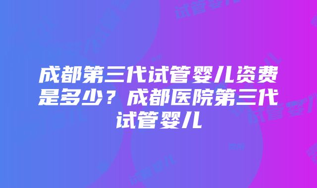 成都第三代试管婴儿资费是多少？成都医院第三代试管婴儿