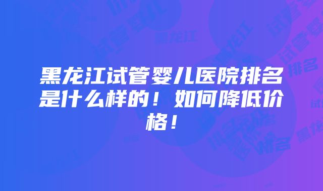 黑龙江试管婴儿医院排名是什么样的！如何降低价格！