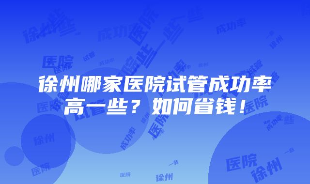 徐州哪家医院试管成功率高一些？如何省钱！