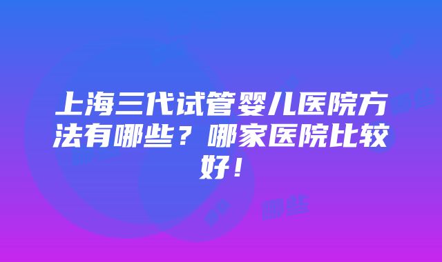 上海三代试管婴儿医院方法有哪些？哪家医院比较好！