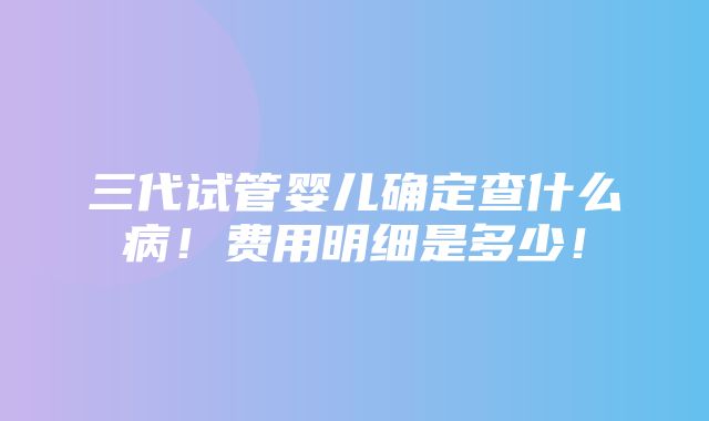 三代试管婴儿确定查什么病！费用明细是多少！