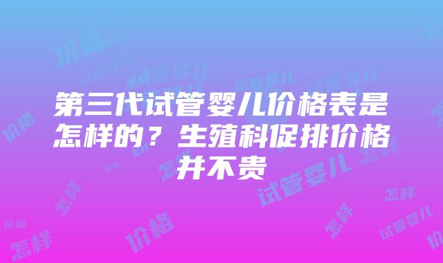 第三代试管婴儿价格表是怎样的？生殖科促排价格并不贵