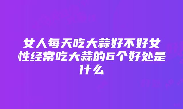 女人每天吃大蒜好不好女性经常吃大蒜的6个好处是什么