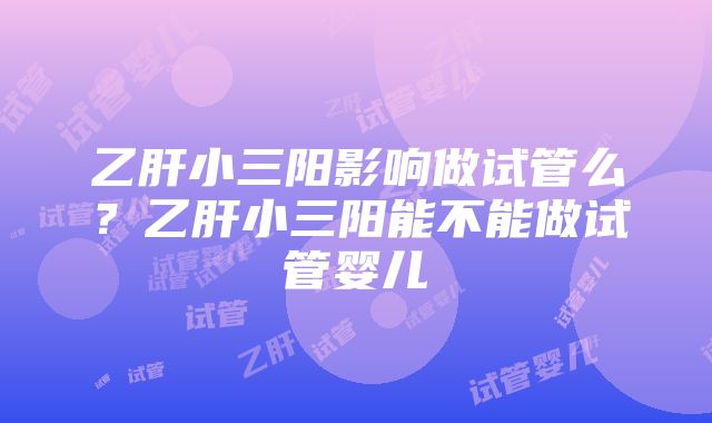 乙肝小三阳影响做试管么？乙肝小三阳能不能做试管婴儿