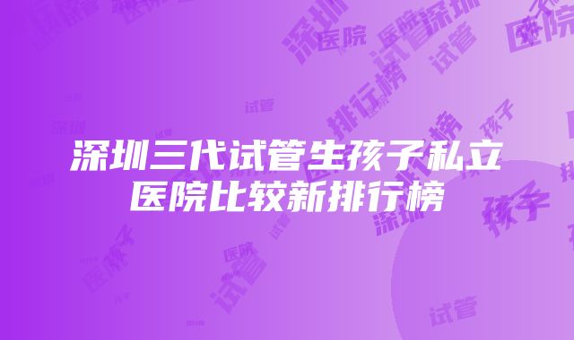 深圳三代试管生孩子私立医院比较新排行榜