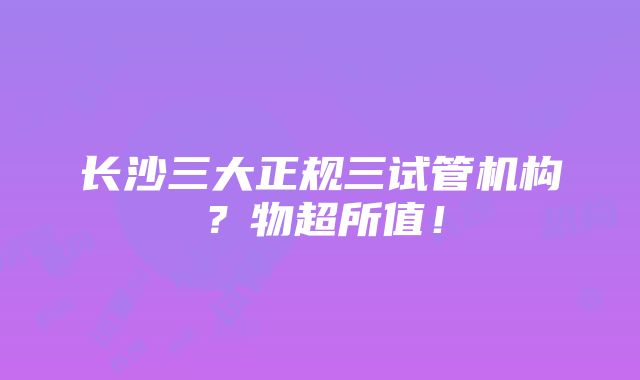 长沙三大正规三试管机构？物超所值！