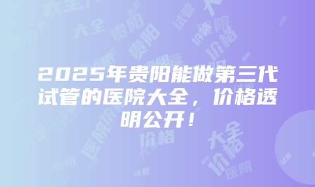 2025年贵阳能做第三代试管的医院大全，价格透明公开！