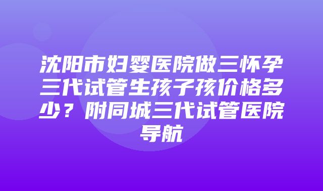 沈阳市妇婴医院做三怀孕三代试管生孩子孩价格多少？附同城三代试管医院导航