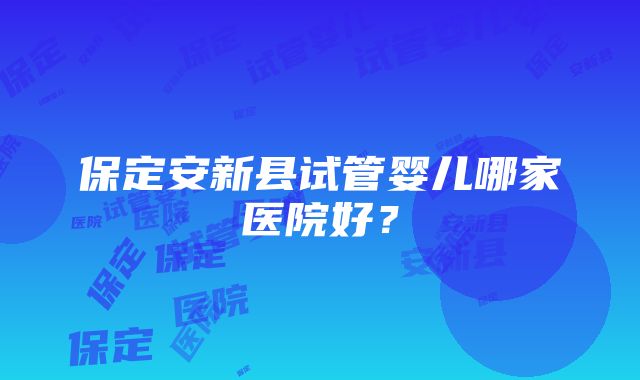 保定安新县试管婴儿哪家医院好？