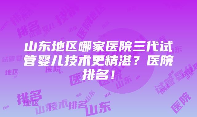 山东地区哪家医院三代试管婴儿技术更精湛？医院排名！