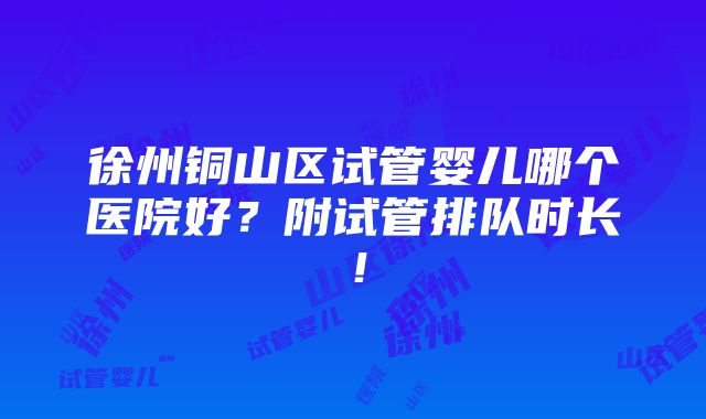 徐州铜山区试管婴儿哪个医院好？附试管排队时长！