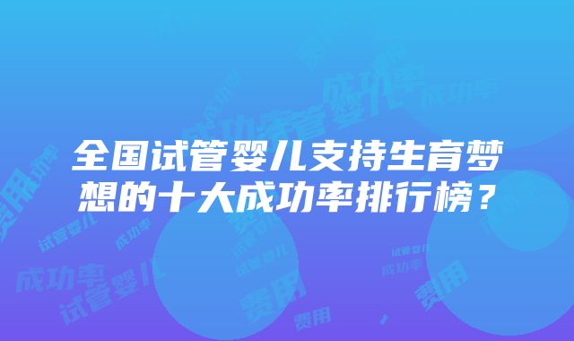 全国试管婴儿支持生育梦想的十大成功率排行榜？