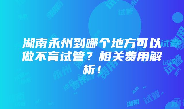 湖南永州到哪个地方可以做不育试管？相关费用解析！