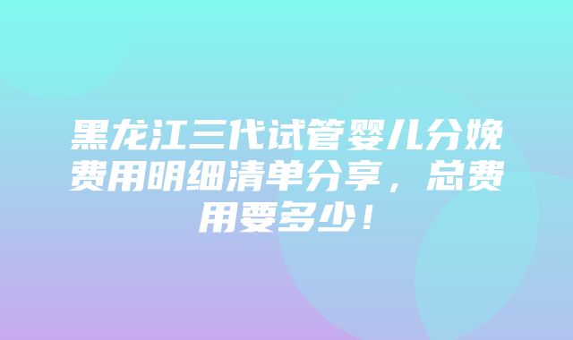 黑龙江三代试管婴儿分娩费用明细清单分享，总费用要多少！