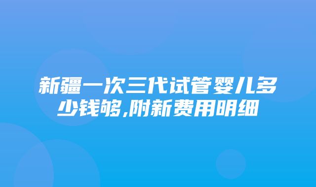 新疆一次三代试管婴儿多少钱够,附新费用明细