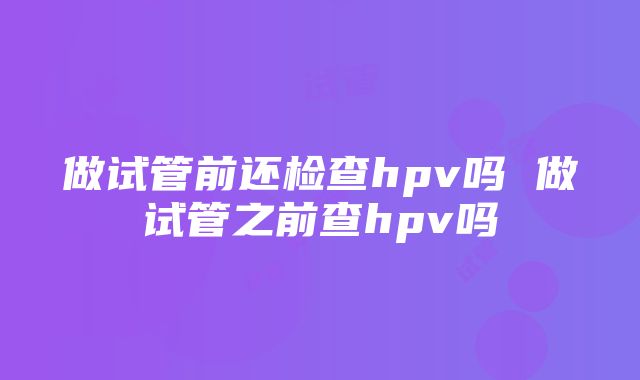 做试管前还检查hpv吗 做试管之前查hpv吗