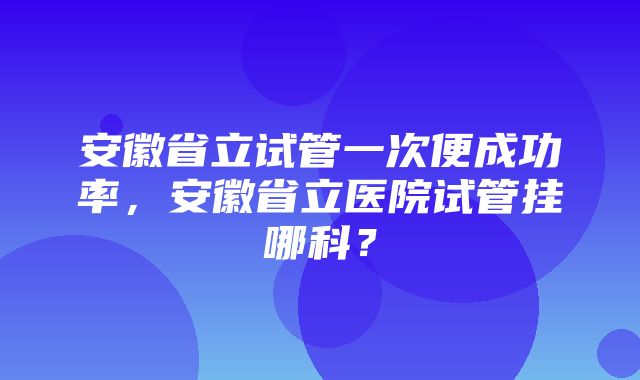 安徽省立试管一次便成功率，安徽省立医院试管挂哪科？