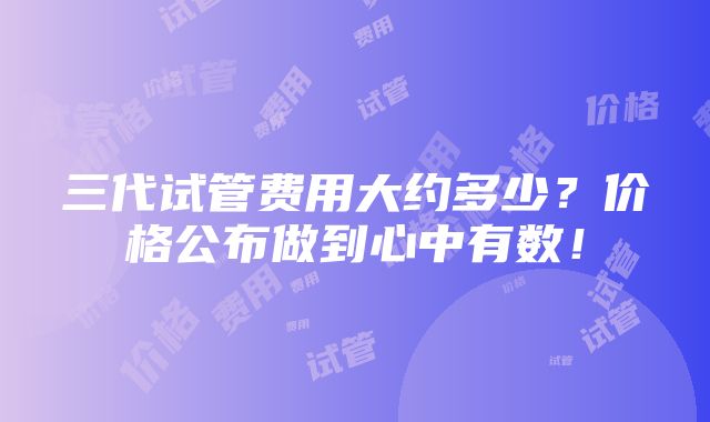 三代试管费用大约多少？价格公布做到心中有数！