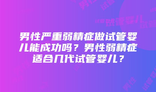 男性严重弱精症做试管婴儿能成功吗？男性弱精症适合几代试管婴儿？