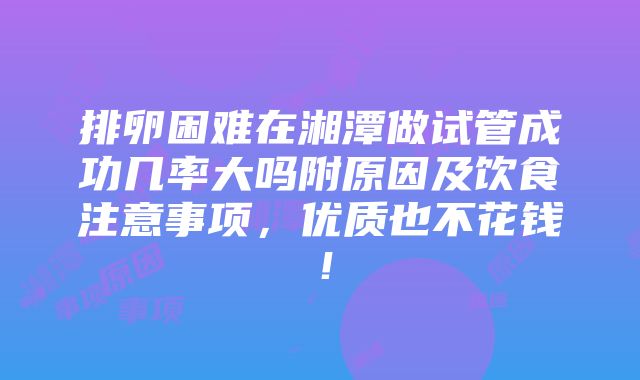 排卵困难在湘潭做试管成功几率大吗附原因及饮食注意事项，优质也不花钱！