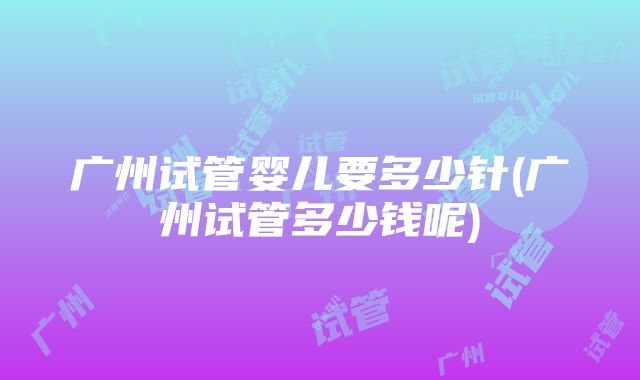 广州试管婴儿要多少针(广州试管多少钱呢)