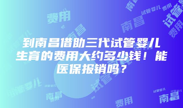 到南昌借助三代试管婴儿生育的费用大约多少钱！能医保报销吗？