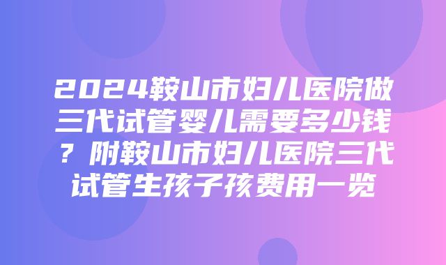 2024鞍山市妇儿医院做三代试管婴儿需要多少钱？附鞍山市妇儿医院三代试管生孩子孩费用一览