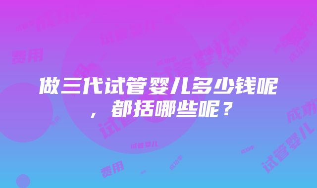 做三代试管婴儿多少钱呢，都括哪些呢？