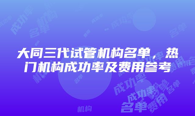 大同三代试管机构名单，热门机构成功率及费用参考