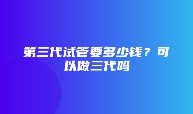 第三代试管要多少钱？可以做三代吗