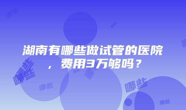 湖南有哪些做试管的医院，费用3万够吗？