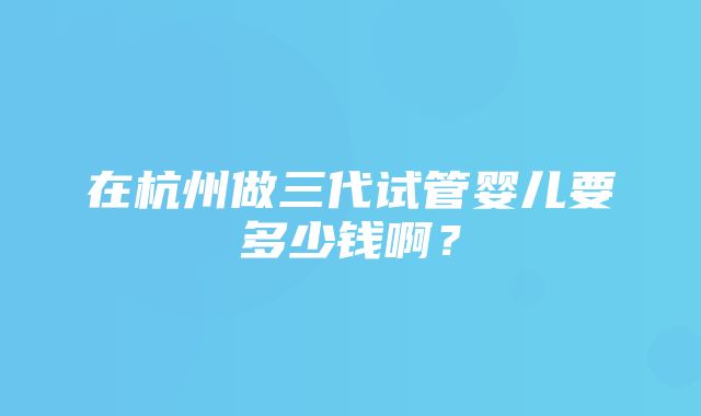 在杭州做三代试管婴儿要多少钱啊？