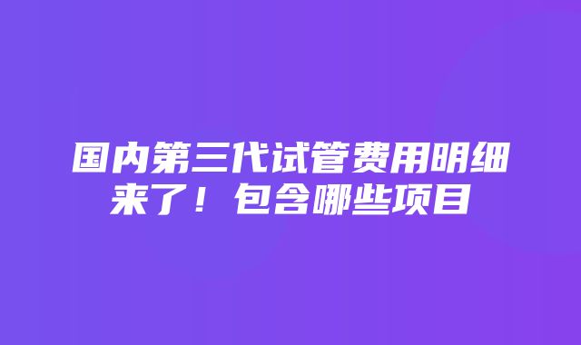 国内第三代试管费用明细来了！包含哪些项目