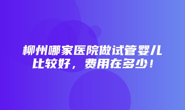 柳州哪家医院做试管婴儿比较好，费用在多少！