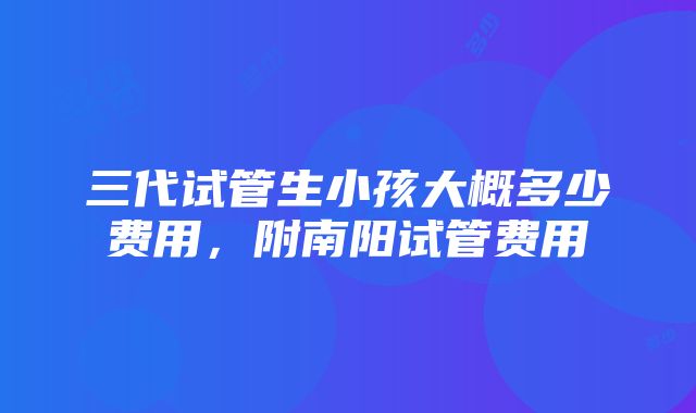 三代试管生小孩大概多少费用，附南阳试管费用