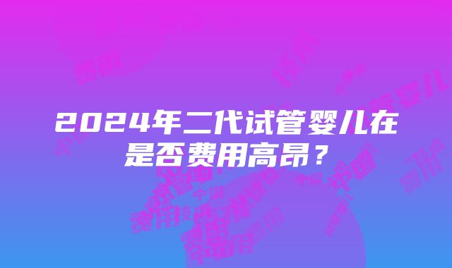 2024年二代试管婴儿在是否费用高昂？