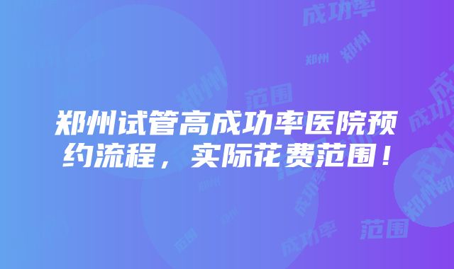 郑州试管高成功率医院预约流程，实际花费范围！