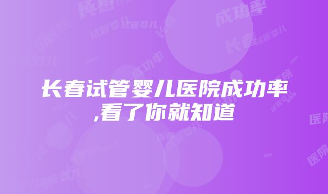 长春试管婴儿医院成功率,看了你就知道