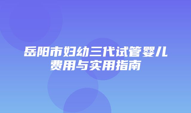 岳阳市妇幼三代试管婴儿费用与实用指南