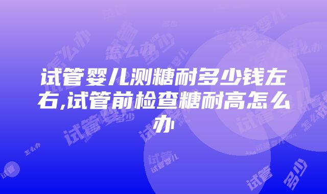 试管婴儿测糖耐多少钱左右,试管前检查糖耐高怎么办