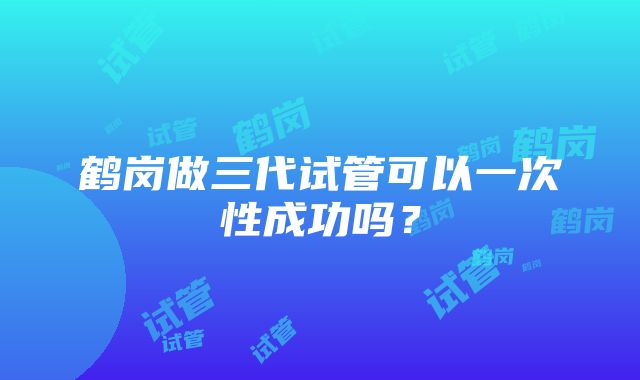 鹤岗做三代试管可以一次性成功吗？