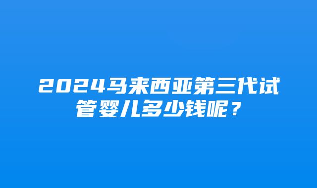 2024马来西亚第三代试管婴儿多少钱呢？