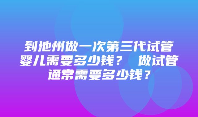 到池州做一次第三代试管婴儿需要多少钱？ 做试管通常需要多少钱？