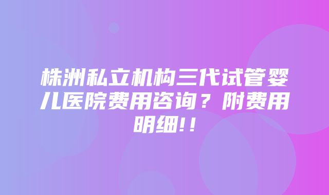 株洲私立机构三代试管婴儿医院费用咨询？附费用明细!！