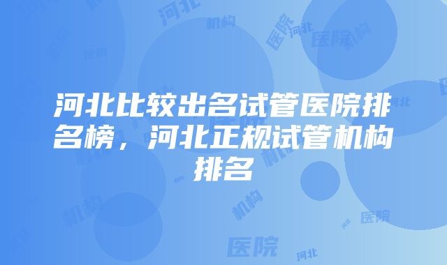 河北比较出名试管医院排名榜，河北正规试管机构排名