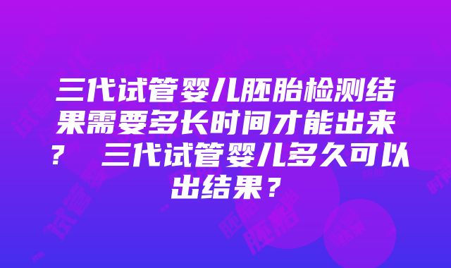 三代试管婴儿胚胎检测结果需要多长时间才能出来？ 三代试管婴儿多久可以出结果？