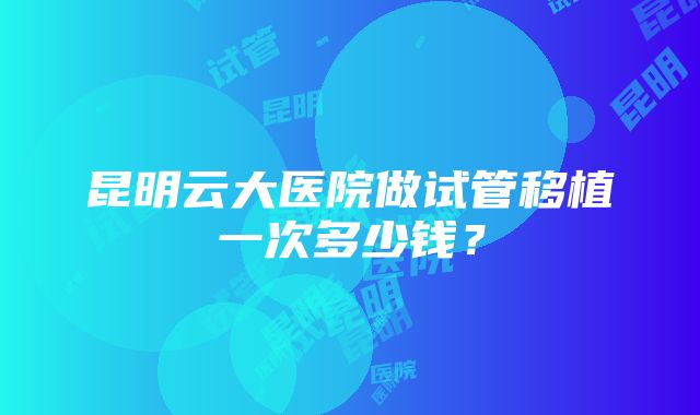 昆明云大医院做试管移植一次多少钱？